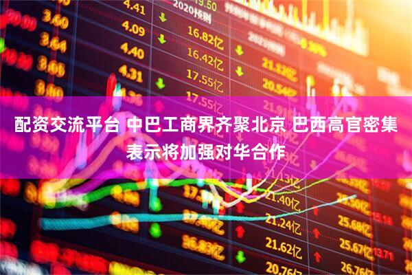 配资交流平台 中巴工商界齐聚北京 巴西高官密集表示将加强对华合作