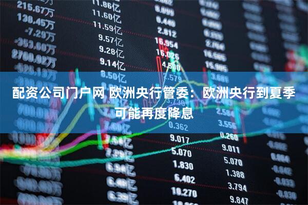 配资公司门户网 欧洲央行管委：欧洲央行到夏季可能再度降息