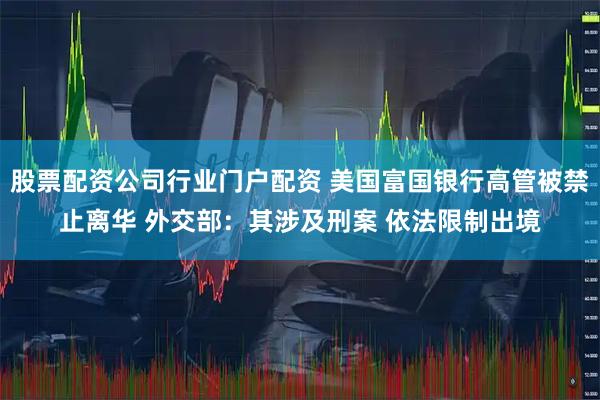 股票配资公司行业门户配资 美国富国银行高管被禁止离华 外交部：其涉及刑案 依法限制出境