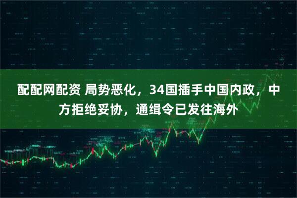 配配网配资 局势恶化，34国插手中国内政，中方拒绝妥协，通缉令已发往海外