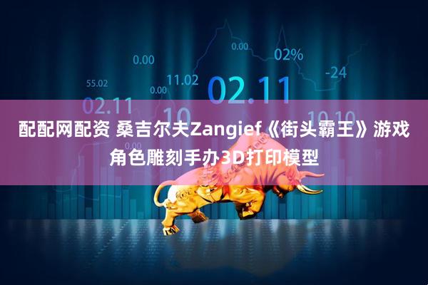 配配网配资 桑吉尔夫Zangief《街头霸王》游戏角色雕刻手办3D打印模型