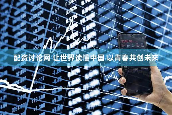 配资讨论网 让世界读懂中国 以青春共创未来