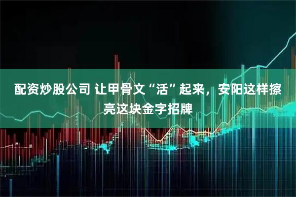 配资炒股公司 让甲骨文“活”起来，安阳这样擦亮这块金字招牌