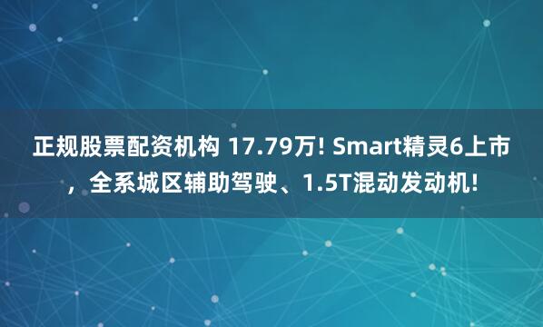 正规股票配资机构 17.79万! Smart精灵6上市，全系城区辅助驾驶、1.5T混动发动机!