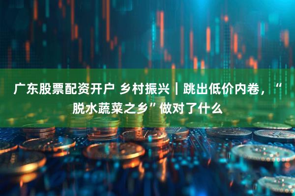 广东股票配资开户 乡村振兴｜跳出低价内卷，“脱水蔬菜之乡”做对了什么