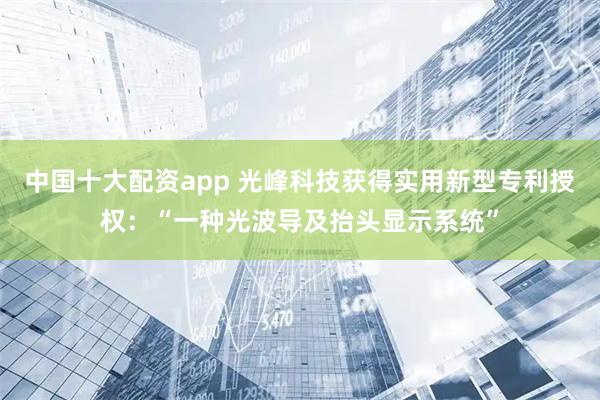 中国十大配资app 光峰科技获得实用新型专利授权：“一种光波导及抬头显示系统”