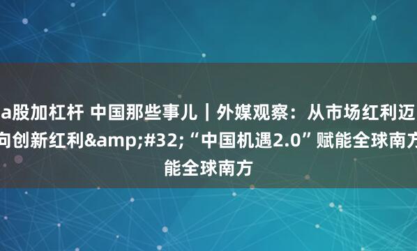 a股加杠杆 中国那些事儿｜外媒观察：从市场红利迈向创新红利 “中国机遇2.0”赋能全球南方