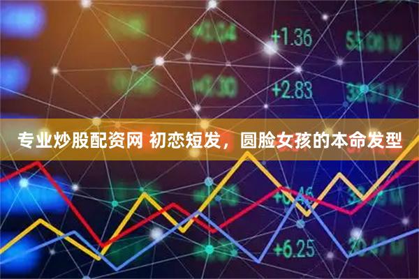 专业炒股配资网 初恋短发，圆脸女孩的本命发型