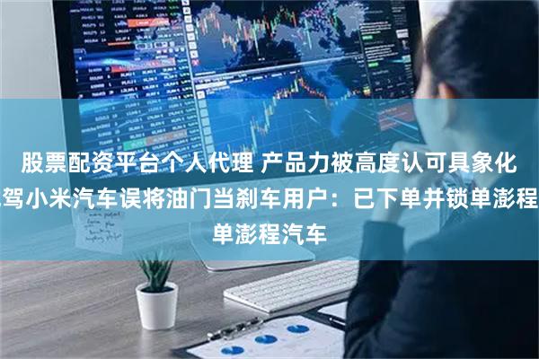 股票配资平台个人代理 产品力被高度认可具象化！试驾小米汽车误将油门当刹车用户：已下单并锁单澎程汽车