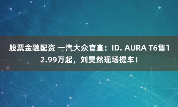 股票金融配资 一汽大众官宣：ID. AURA T6售12.99万起，刘昊然现场提车！