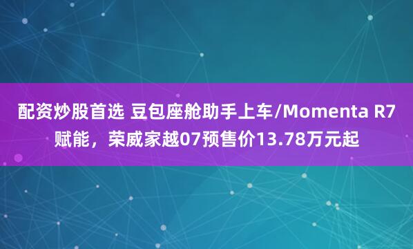 配资炒股首选 豆包座舱助手上车/Momenta R7赋能，荣威家越07预售价13.78万元起
